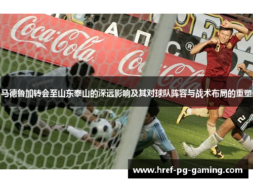 马德鲁加转会至山东泰山的深远影响及其对球队阵容与战术布局的重塑